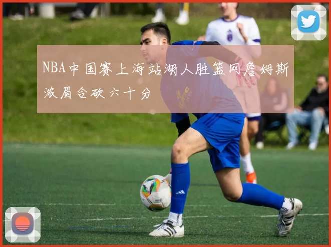 NBA中国赛上海站湖人胜篮网詹姆斯浓眉合砍六十分