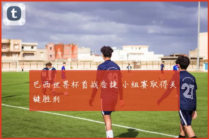 巴西世界杯首战告捷 小组赛取得关键胜利