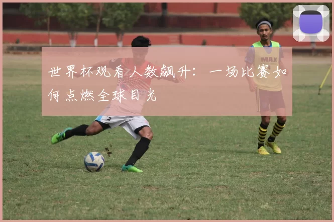 世界杯观看人数飙升:一场比赛如何点燃全球目光