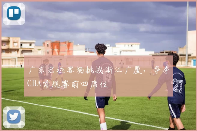 广东宏远客场挑战浙江广厦,争夺CBA常规赛前四席位