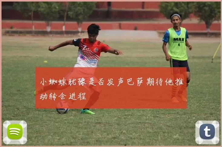 小蜘蛛犹豫是否发声巴萨期待他推动转会进程