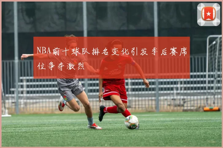 NBA前十球队排名变化引发季后赛席位争夺激烈