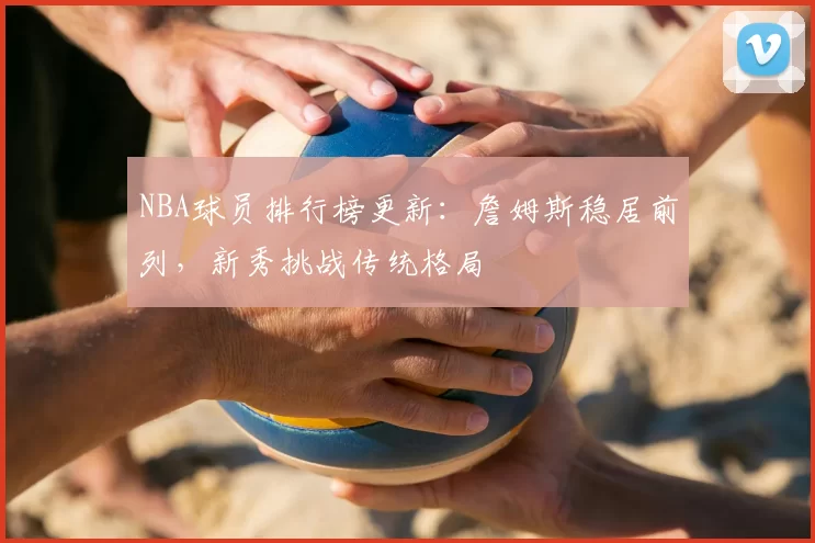 NBA球员排行榜更新:詹姆斯稳居前列,新秀挑战传统格局