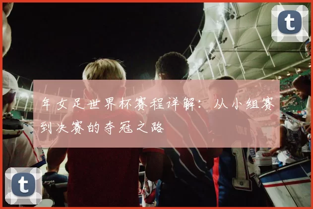 年女足世界杯赛程详解:从小组赛到决赛的夺冠之路