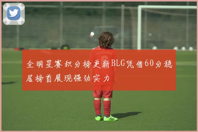 全明星赛积分榜更新BLG凭借60分稳居榜首展现强劲实力