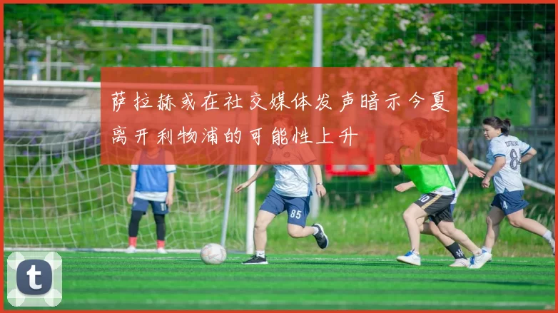 萨拉赫或在社交媒体发声暗示今夏离开利物浦的可能性上升