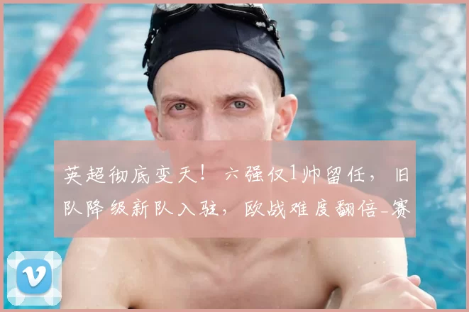 英超彻底变天!六强仅1帅留任,旧队降级新队入驻,欧战难度翻倍_赛季_联赛_赛事