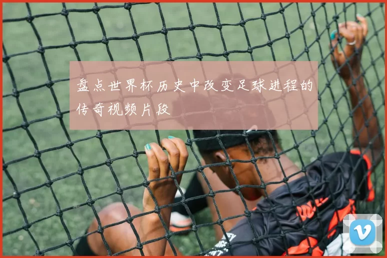 盘点世界杯历史中改变足球进程的传奇视频片段