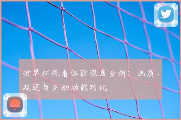 世界杯观看体验深度分析：画质、延迟与互动功能对比