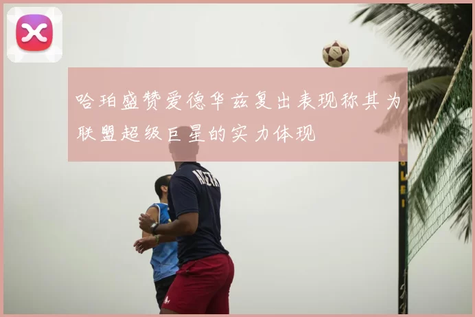 哈珀盛赞爱德华兹复出表现称其为联盟超级巨星的实力体现
