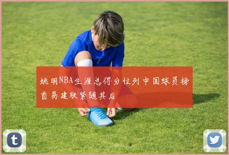 姚明NBA生涯总得分位列中国球员榜首易建联紧随其后