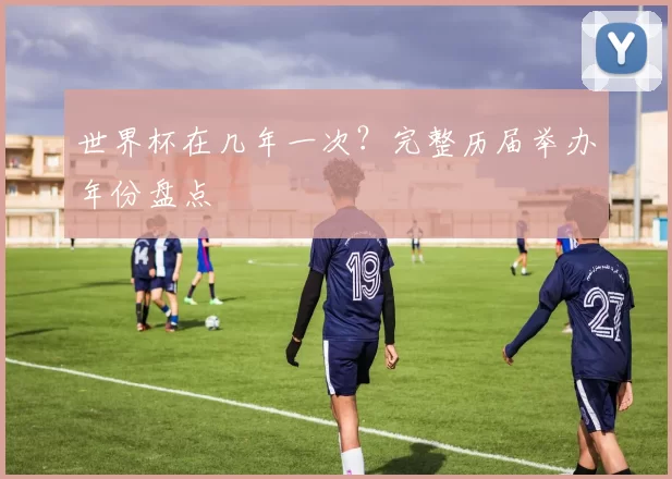 世界杯在几年一次？完整历届举办年份盘点