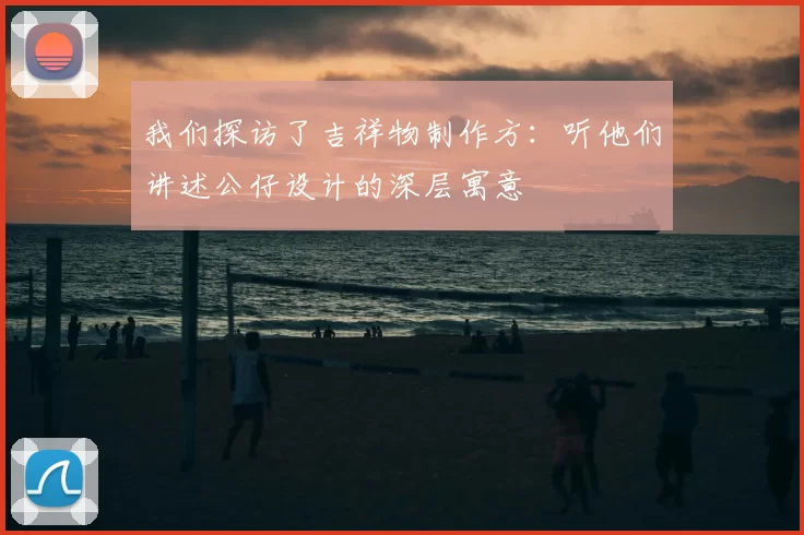 我们探访了吉祥物制作方：听他们讲述公仔设计的深层寓意