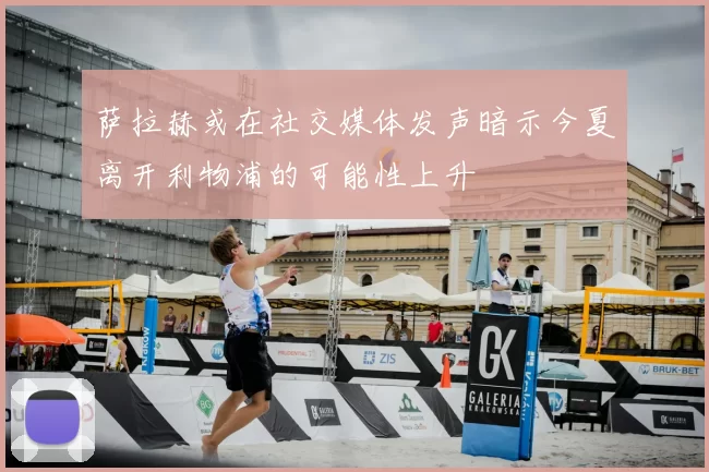 萨拉赫或在社交媒体发声暗示今夏离开利物浦的可能性上升