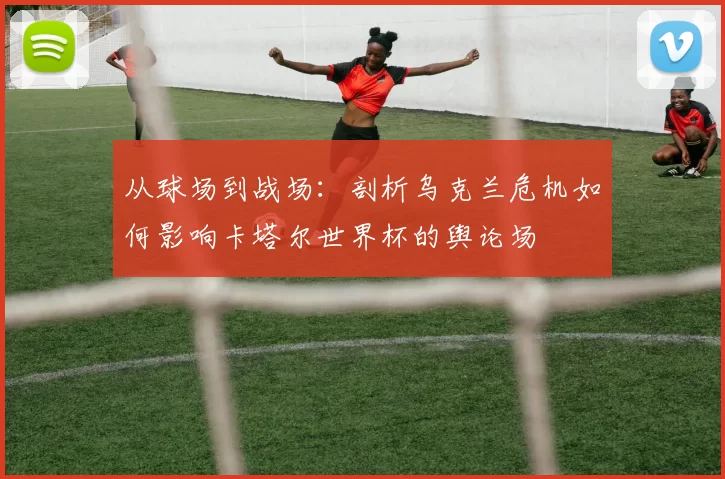 从球场到战场：剖析乌克兰危机如何影响卡塔尔世界杯的舆论场