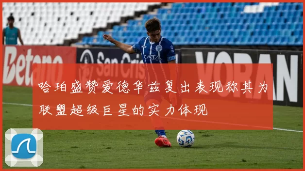 哈珀盛赞爱德华兹复出表现称其为联盟超级巨星的实力体现