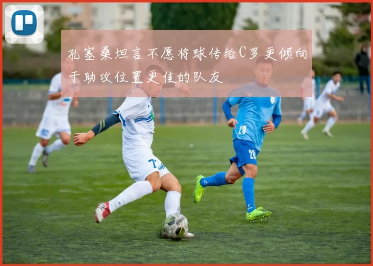 孔塞桑坦言不愿将球传给C罗更倾向于助攻位置更佳的队友