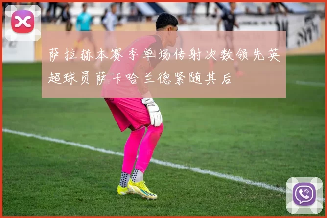 萨拉赫本赛季单场传射次数领先英超球员萨卡哈兰德紧随其后