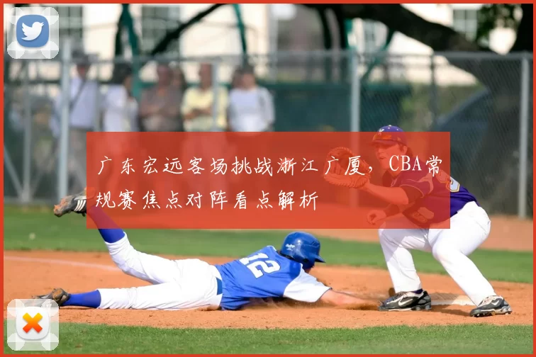 广东宏远客场挑战浙江广厦，CBA常规赛焦点对阵看点解析