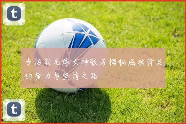 专访羽毛球女神张芳揭秘成功背后的努力与坚持之路