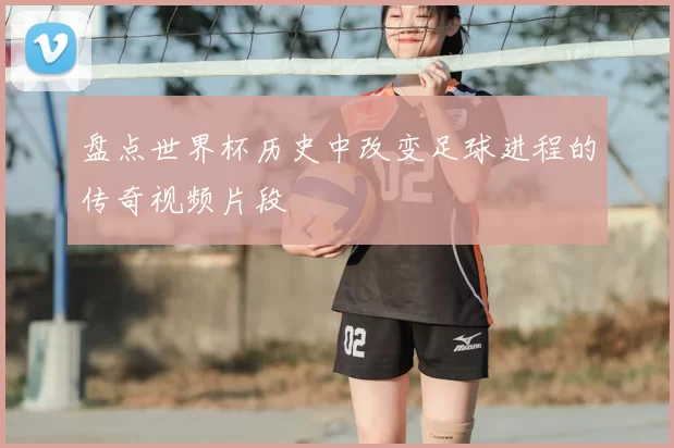 盘点世界杯历史中改变足球进程的传奇视频片段