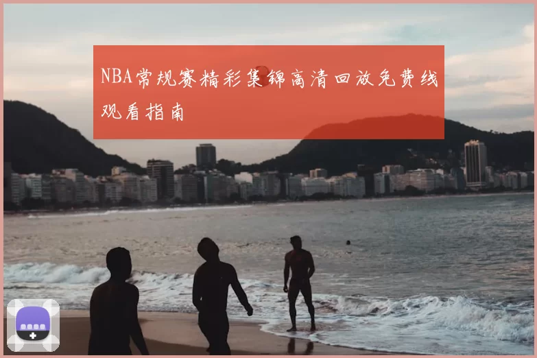 NBA常规赛精彩集锦高清回放免费线观看指南