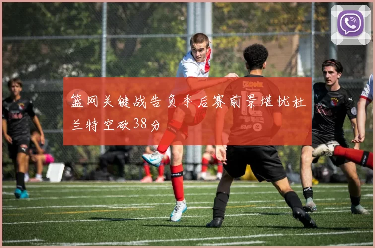 篮网关键战告负季后赛前景堪忧杜兰特空砍38分