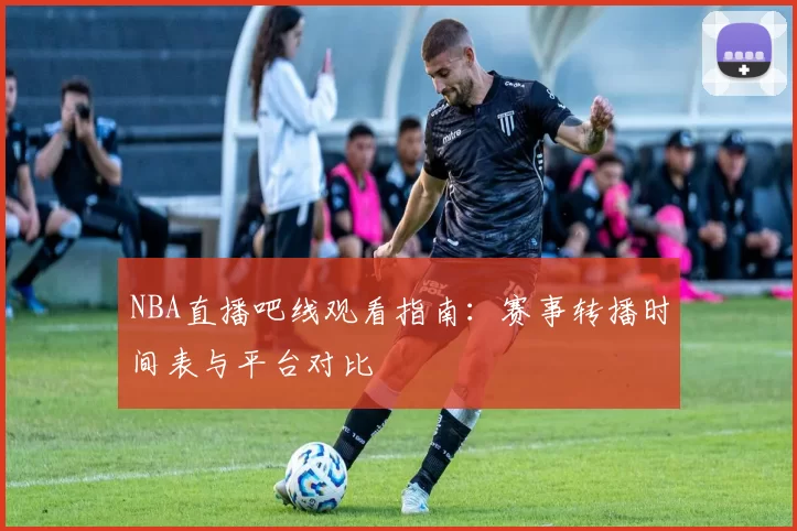 NBA直播吧线观看指南：赛事转播时间表与平台对比