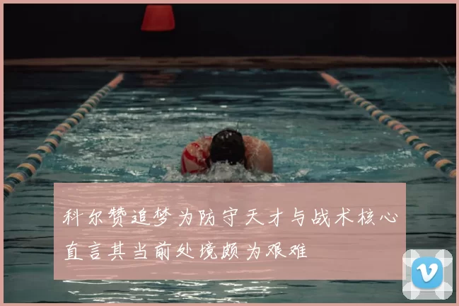 科尔赞追梦为防守天才与战术核心直言其当前处境颇为艰难