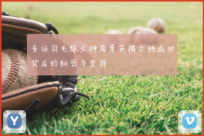 专访羽毛球女神周秀英揭示她成功背后的秘密与坚持