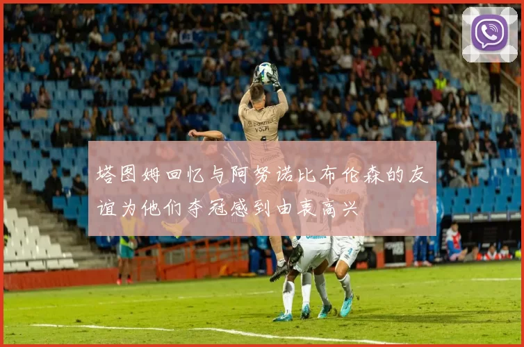 塔图姆回忆与阿努诺比布伦森的友谊为他们夺冠感到由衷高兴
