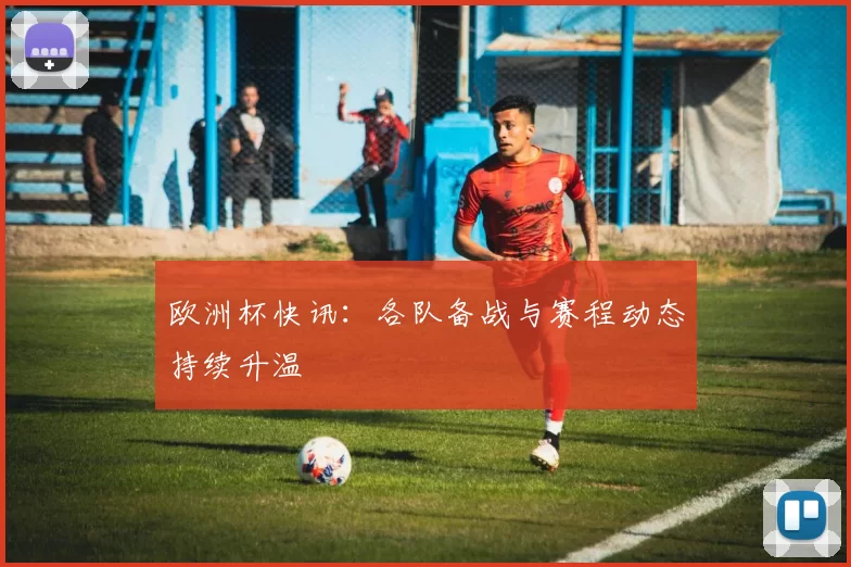 欧洲杯快讯:各队备战与赛程动态持续升温