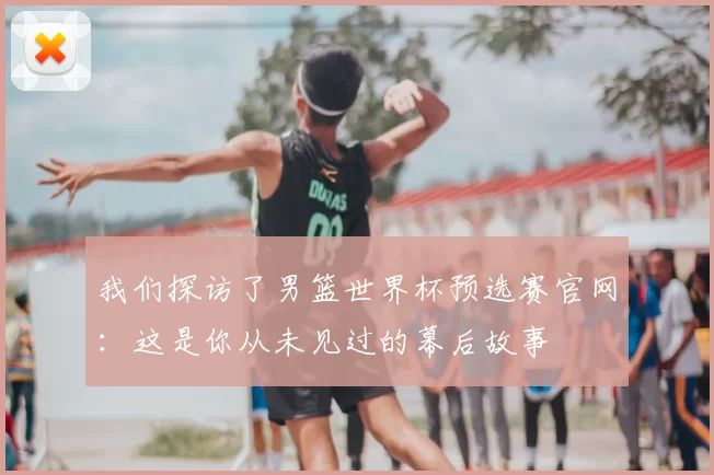 我们探访了男篮世界杯预选赛官网:这是你从未见过的幕后故事
