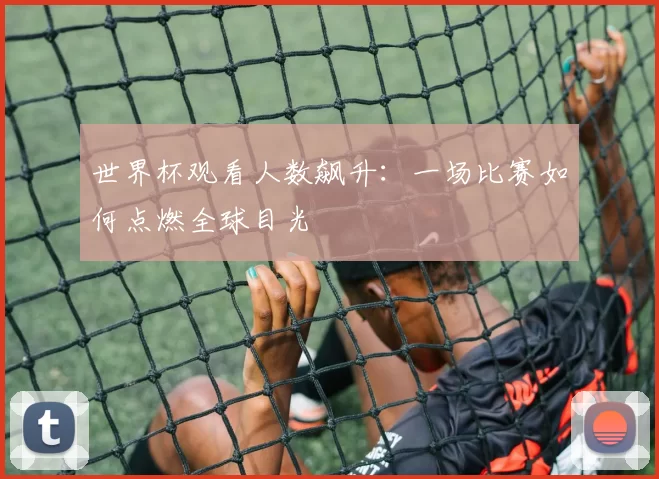 世界杯观看人数飙升:一场比赛如何点燃全球目光