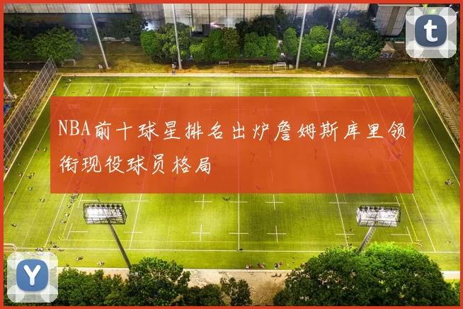 NBA前十球星排名出炉詹姆斯库里领衔现役球员格局