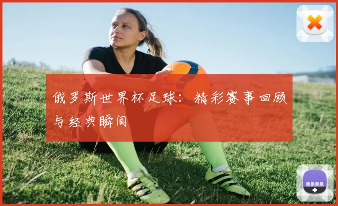 俄罗斯世界杯足球:精彩赛事回顾与经典瞬间