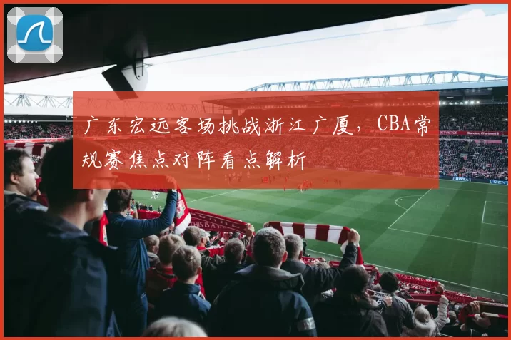 广东宏远客场挑战浙江广厦，CBA常规赛焦点对阵看点解析