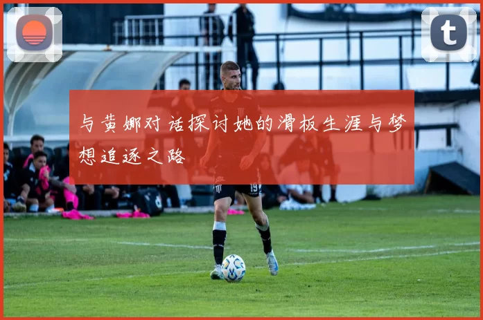 与黄娜对话探讨她的滑板生涯与梦想追逐之路