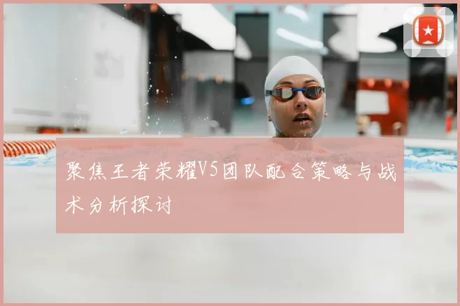 聚焦王者荣耀V5团队配合策略与战术分析探讨