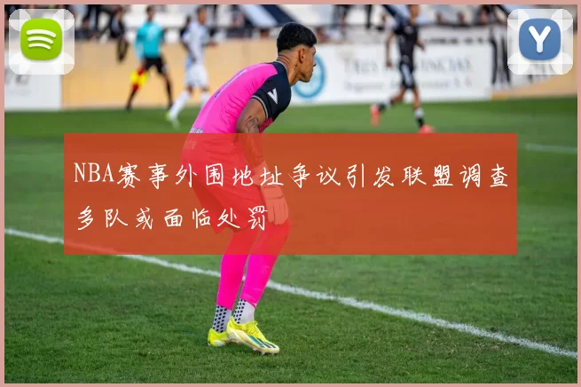 NBA赛事外围地址争议引发联盟调查多队或面临处罚