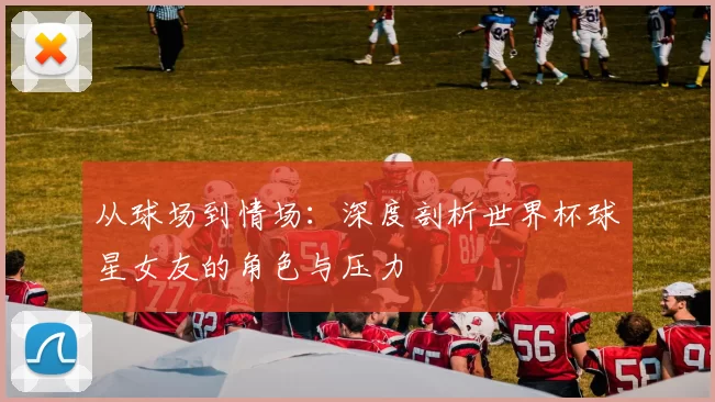从球场到情场：深度剖析世界杯球星女友的角色与压力