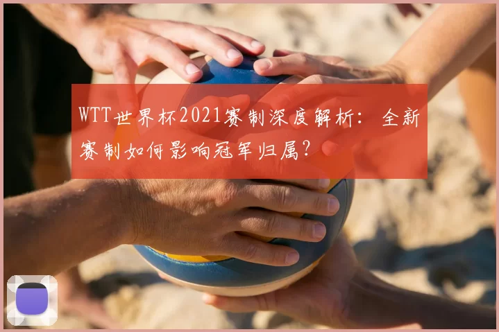 WTT世界杯2021赛制深度解析:全新赛制如何影响冠军归属?