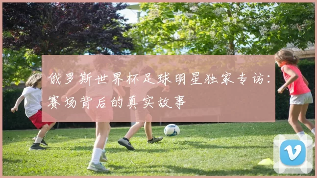 俄罗斯世界杯足球明星独家专访:赛场背后的真实故事
