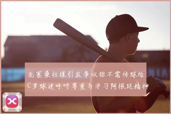 孔塞桑社媒引发争议称不需传球给C罗球迷呼吁尊重与学习阿根廷精神