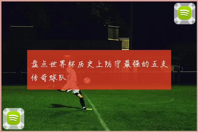 盘点世界杯历史上防守最强的五支传奇球队