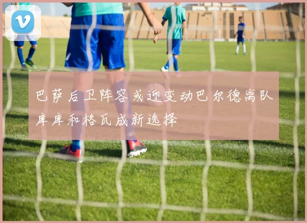 巴萨后卫阵容或迎变动巴尔德离队库库和格瓦成新选择