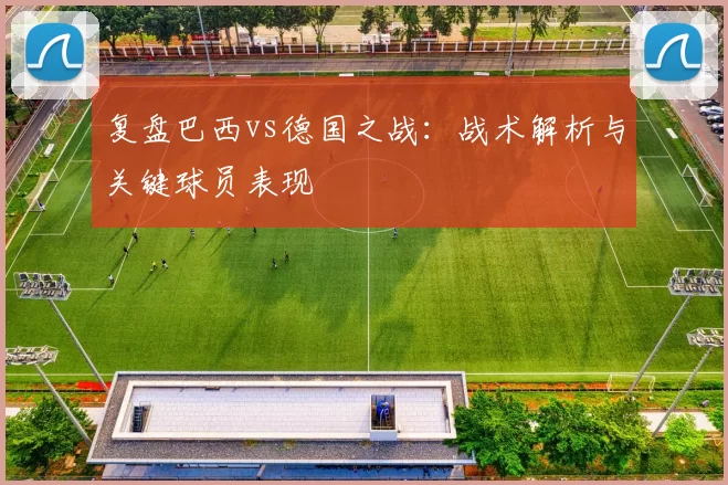复盘巴西vs德国之战:战术解析与关键球员表现