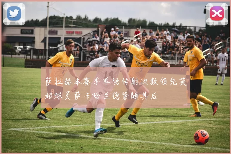 萨拉赫本赛季单场传射次数领先英超球员萨卡哈兰德紧随其后