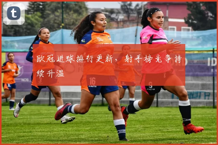 欧冠进球排行更新,射手榜竞争持续升温