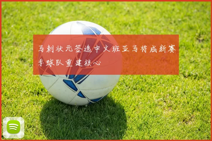 马刺状元签选中文班亚马将成新赛季球队重建核心